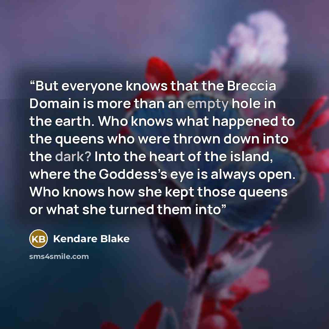 “But everyone knows that the Breccia Domain is more than an empty hole in the earth. Who knows what happened to the queens who were thrown down into the dark? Into the heart of the island, where the Goddess’s eye is always open. Who knows how she kept those queens or what she turned them into” quote by Kendare Blake