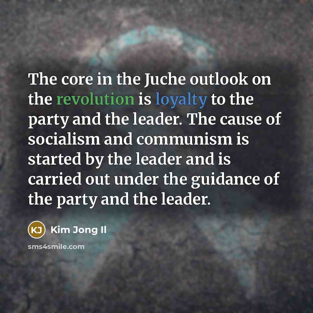 “The core in the Juche outlook on the revolution is loyalty to the party and the leader. The cause of socialism and communism is started by the leader and is carried out under the guidance of the party and the leader.” quote by Kim Jong Il