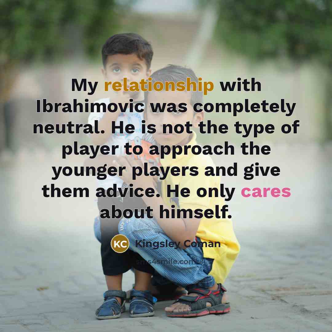“My relationship with Ibrahimovic was completely neutral. He is not the type of player to approach the younger players and give them advice. He only cares about himself.” quote by Kingsley Coman