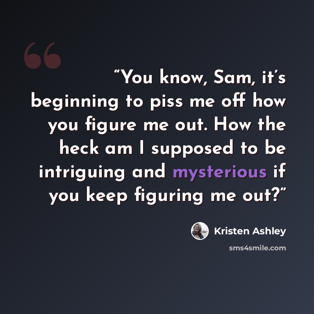 “You know, Sam, it’s beginning to piss me off how you figure me out. How the heck am I supposed to be intriguing and mysterious if you keep figuring me out?” quote by Kristen Ashley