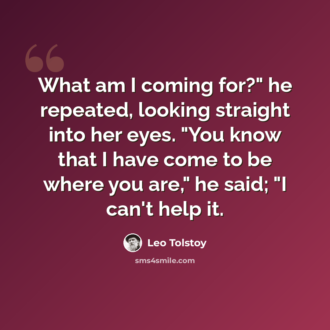 “What am I coming for?" he repeated, looking straight into her eyes. "You know that I have come to be where you are," he said; "I can't help it.” quote by Leo Tolstoy