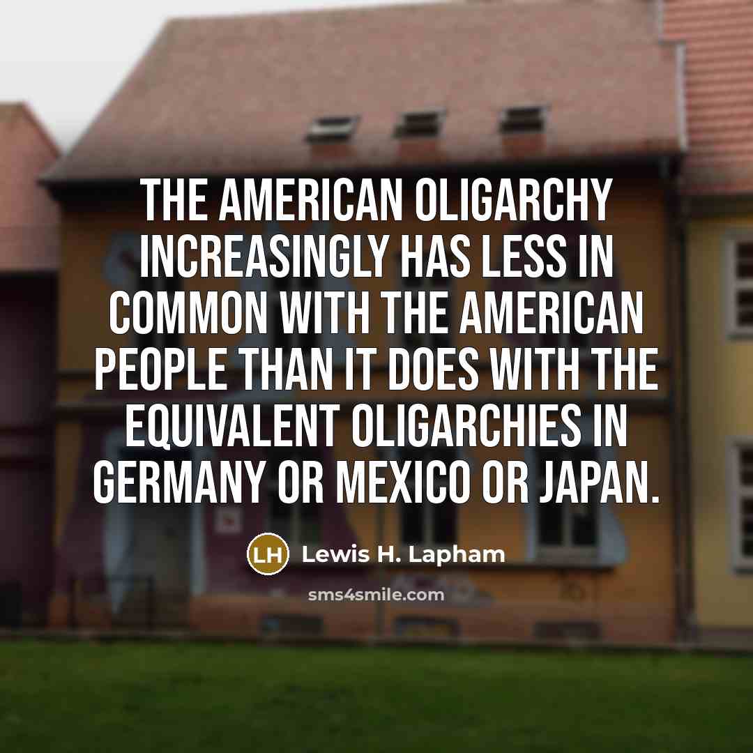 “The American oligarchy increasingly has less in common with the American people than it does with the equivalent oligarchies in Germany or Mexico or Japan.” quote by Lewis H. Lapham