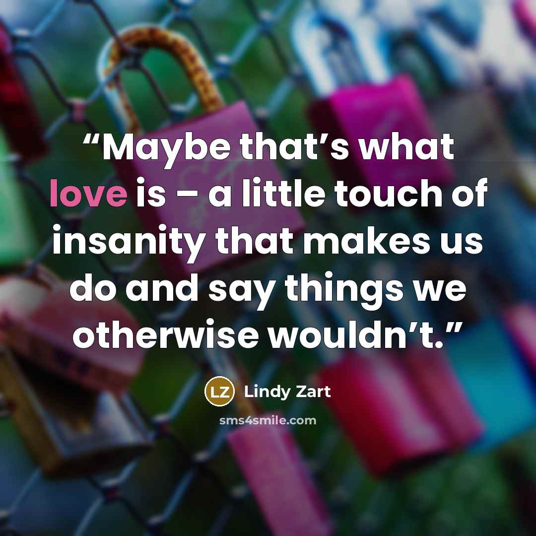 “Maybe that’s what love is – a little touch of insanity that makes us do and say things we otherwise wouldn’t.” quote by Lindy Zart