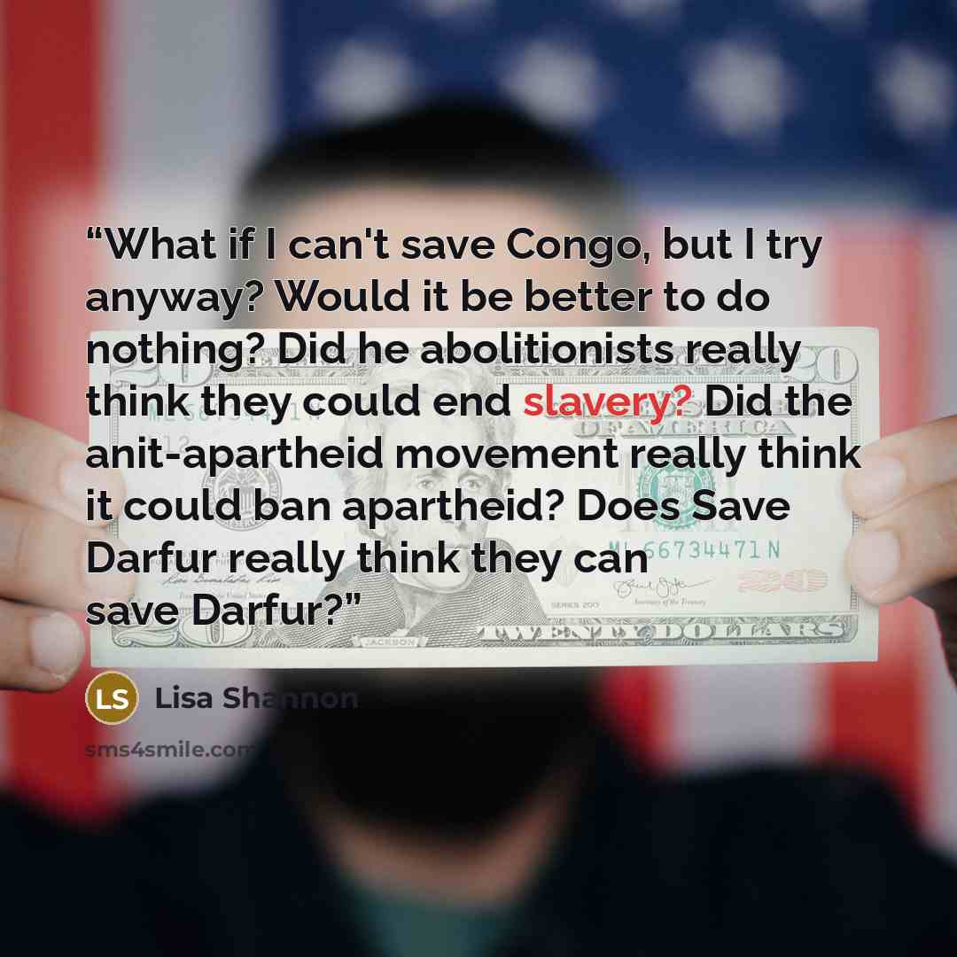 “What if I can't save Congo, but I try anyway? Would it be better to do nothing? Did he abolitionists really think they could end slavery? Did the anit-apartheid movement really think it could ban apartheid? Does Save Darfur really think they can save Darfur?” quote by Lisa Shannon