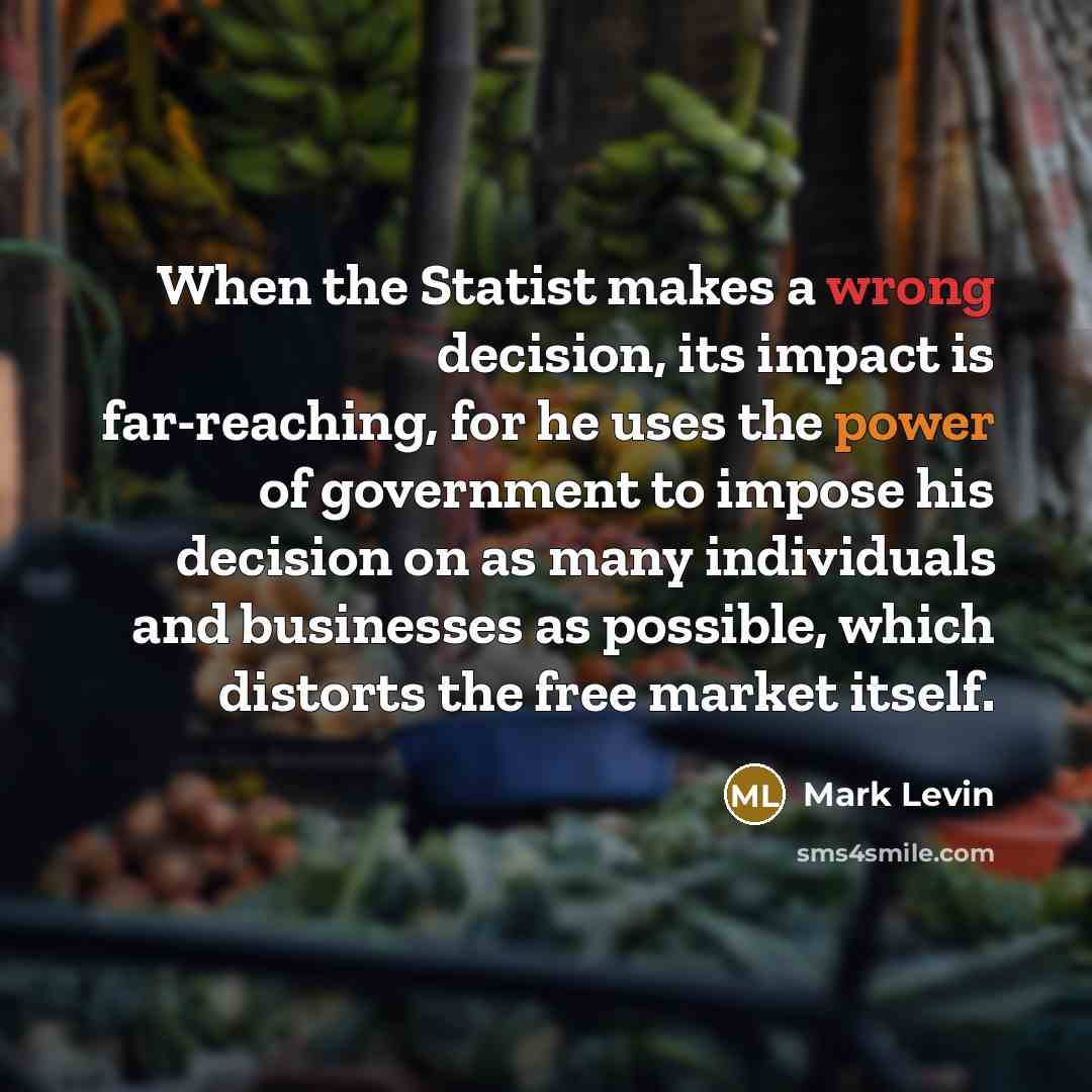 “When the Statist makes a wrong decision, its impact is far-reaching, for he uses the power of government to impose his decision on as many individuals and businesses as possible, which distorts the free market itself.” quote by Mark Levin