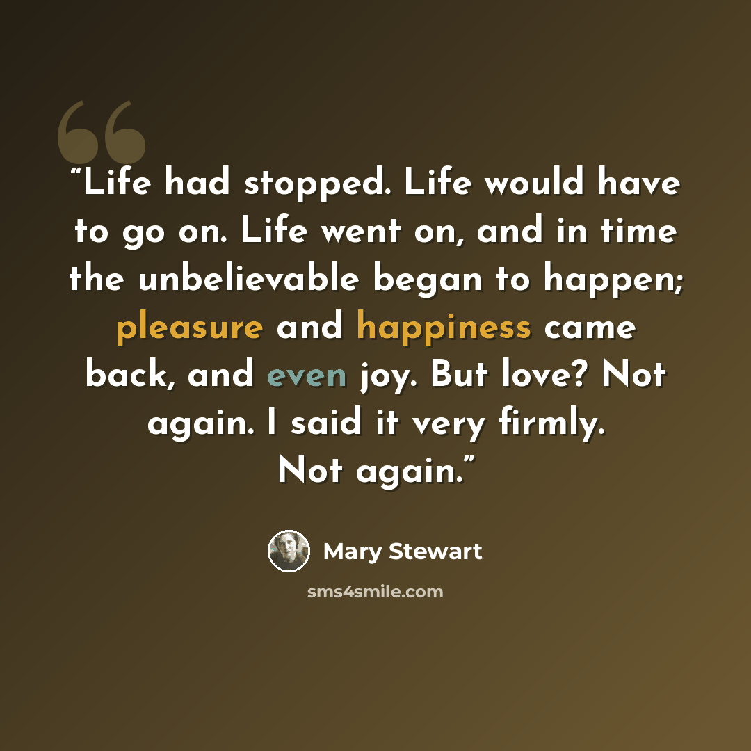 “Life had stopped. Life would have to go on. Life went on, and in time the unbelievable began to happen; pleasure and happiness came back, and even joy. But love? Not again. I said it very firmly. Not again.” quote by Mary Stewart