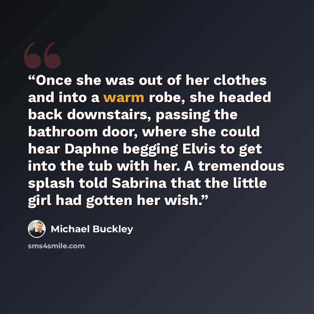 “Once she was out of her clothes and into a warm robe, she headed back downstairs, passing the bathroom door, where she could hear Daphne begging Elvis to get into the tub with her. A tremendous splash told Sabrina that the little girl had gotten her wish.” quote by Michael Buckley