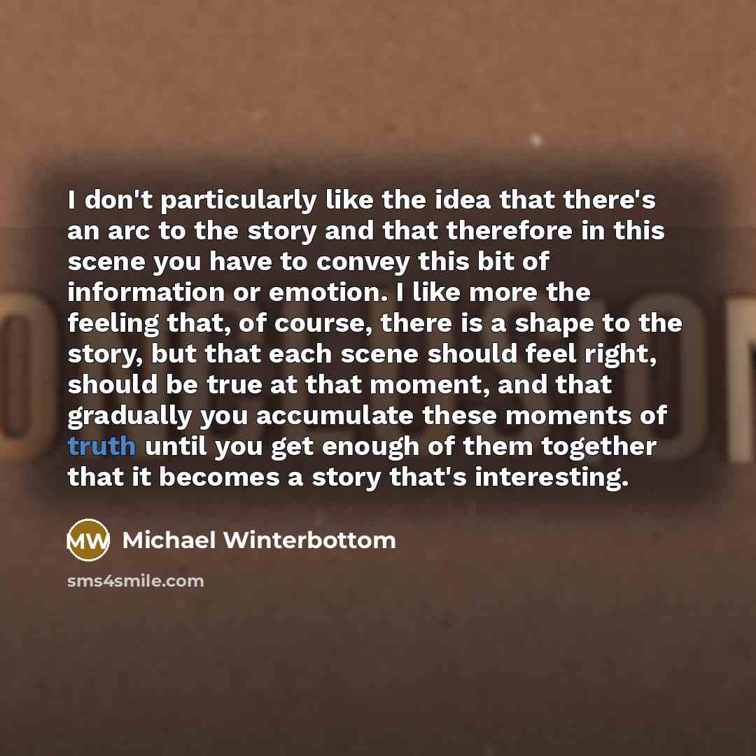 “I don't particularly like the idea that there's an arc to the story and that therefore in this scene you have to convey this bit of information or emotion. I like more the feeling that, of course, there is a shape to the story, but that each scene should feel right, should be true at that moment…” quote by Michael Winterbottom
