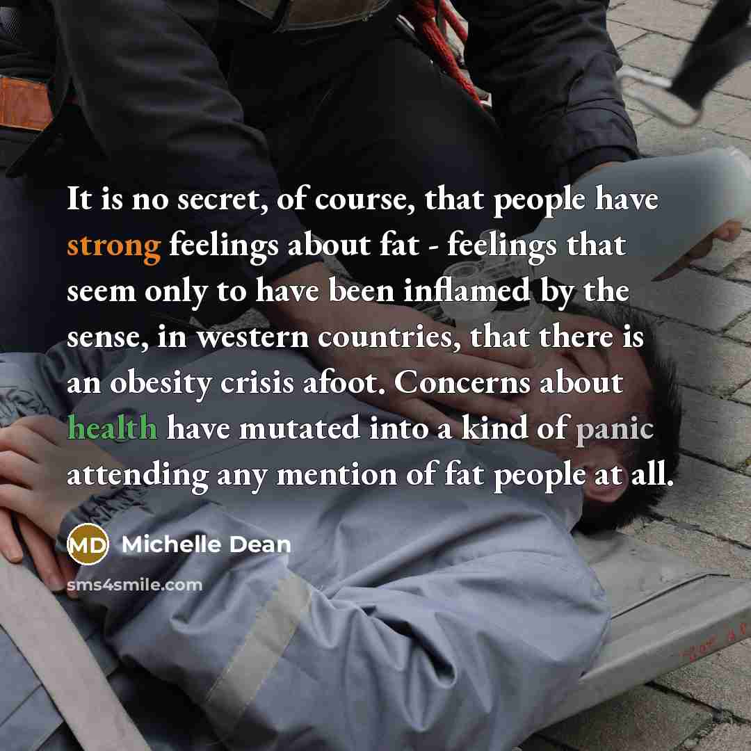 “It is no secret, of course, that people have strong feelings about fat - feelings that seem only to have been inflamed by the sense, in western countries, that there is an obesity crisis afoot. Concerns about health have mutated into a kind of panic attending any mention of fat people at all.” quote by Michelle Dean