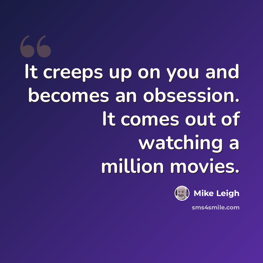 “It creeps up on you and becomes an obsession. It comes out of watching a million movies.” quote by Mike Leigh