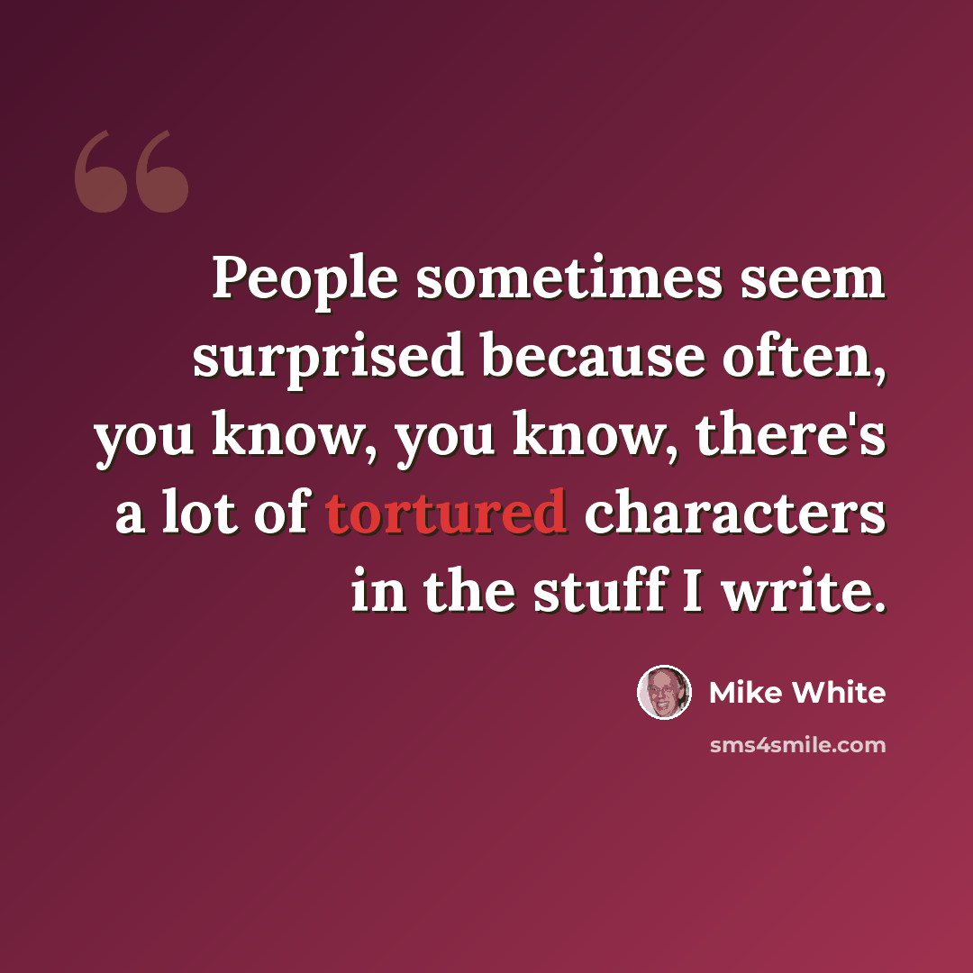 “People sometimes seem surprised because often, you know, you know, there's a lot of tortured characters in the stuff I write.” quote by Mike White