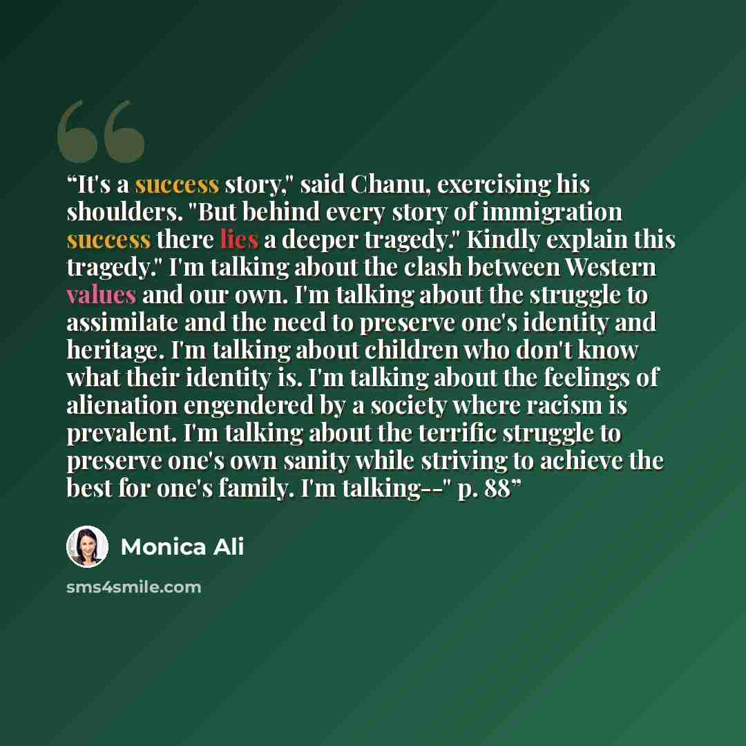 “It's a success story," said Chanu, exercising his shoulders. "But behind every story of immigration success there lies a deeper tragedy." Kindly explain this tragedy." I'm talking about the clash between Western values and our own. I'm talking about the struggle to assimilate and the need to…” quote by Monica Ali