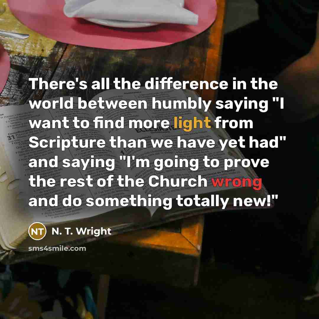 “There's all the difference in the world between humbly saying "I want to find more light from Scripture than we have yet had" and saying "I'm going to prove the rest of the Church wrong and do something totally new!"” quote by N. T. Wright