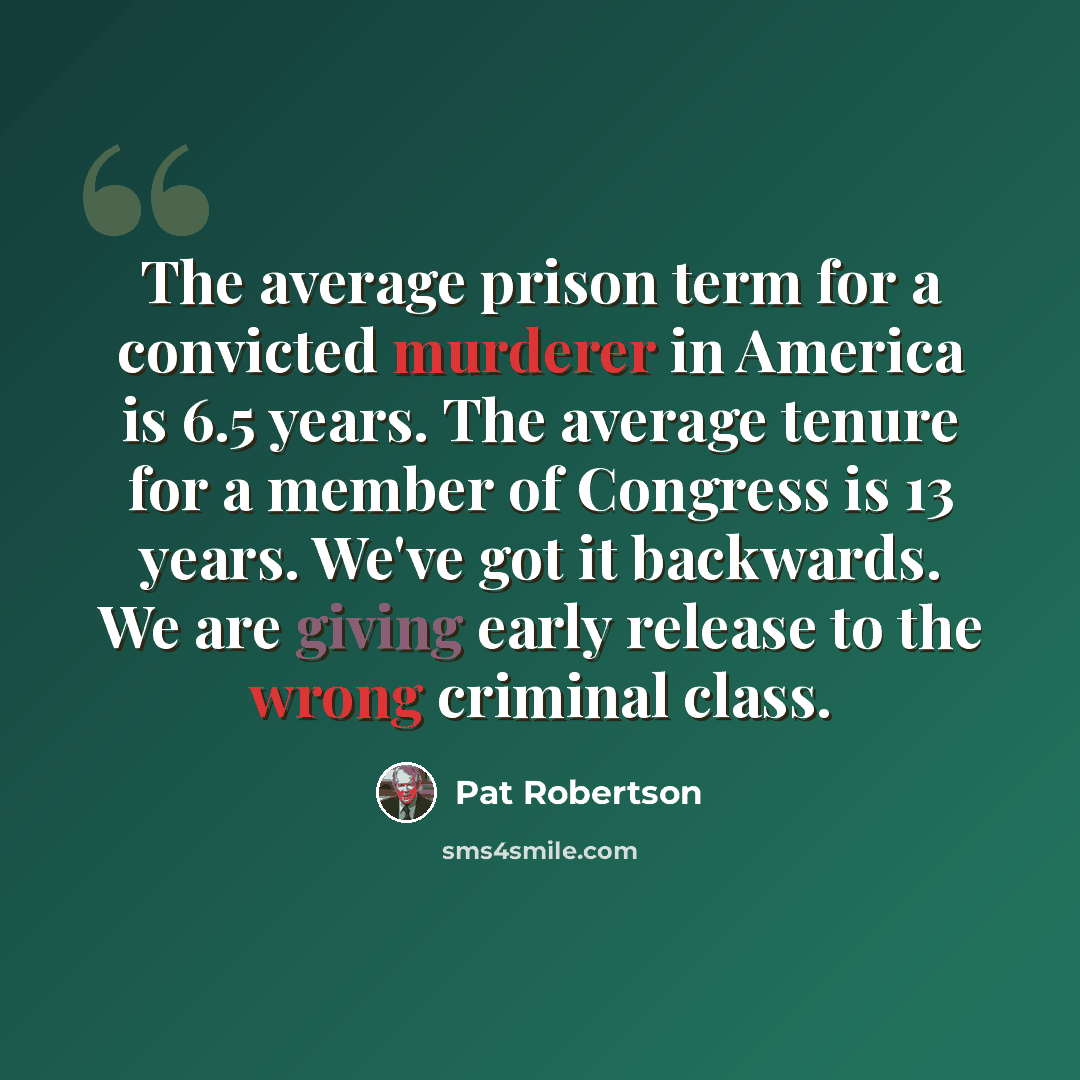 “The average prison term for a convicted murderer in America is 6.5 years. The average tenure for a member of Congress is 13 years. We've got it backwards. We are giving early release to the wrong criminal class.” quote by Pat Robertson