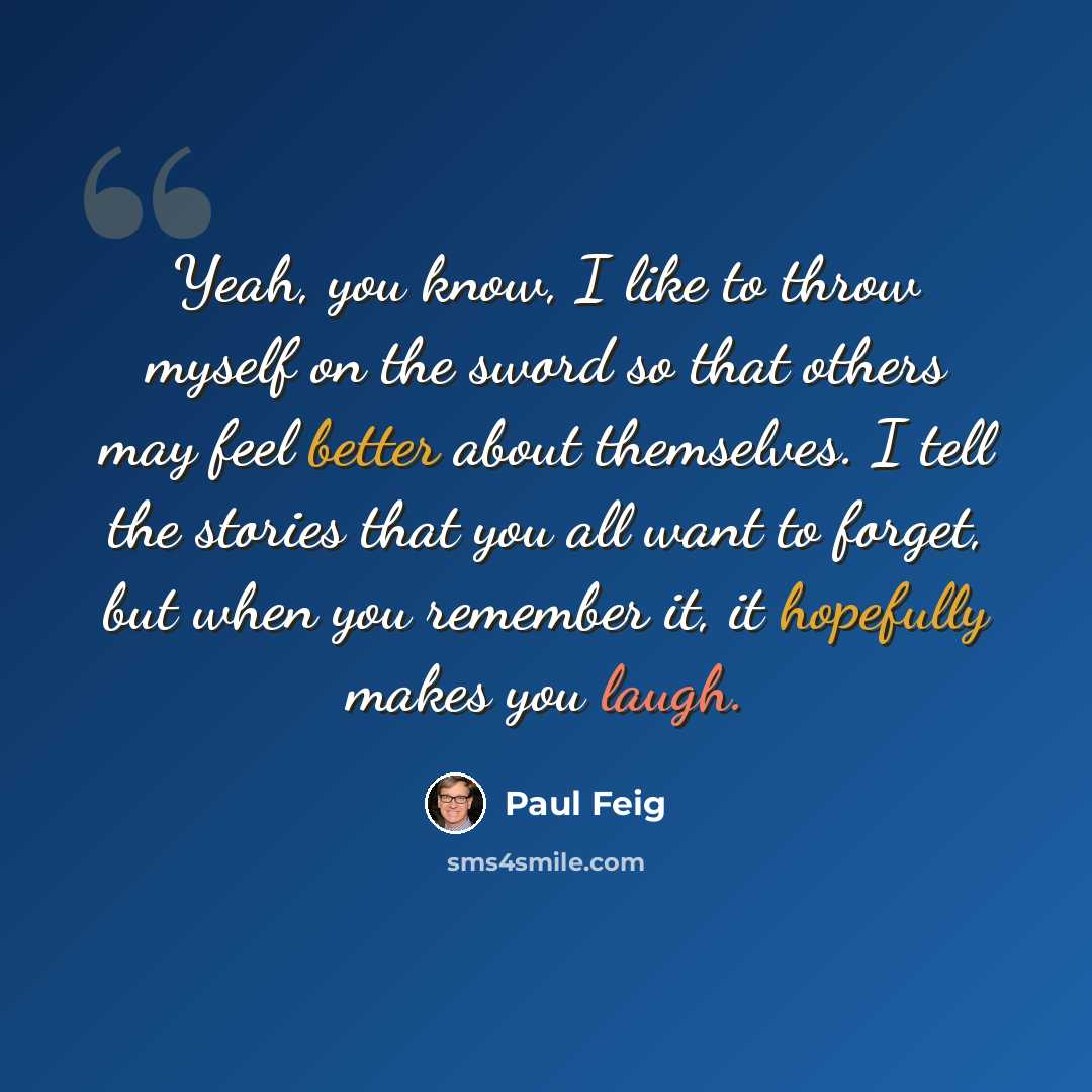 “Yeah, you know, I like to throw myself on the sword so that others may feel better about themselves. I tell the stories that you all want to forget, but when you remember it, it hopefully makes you laugh.” quote by Paul Feig