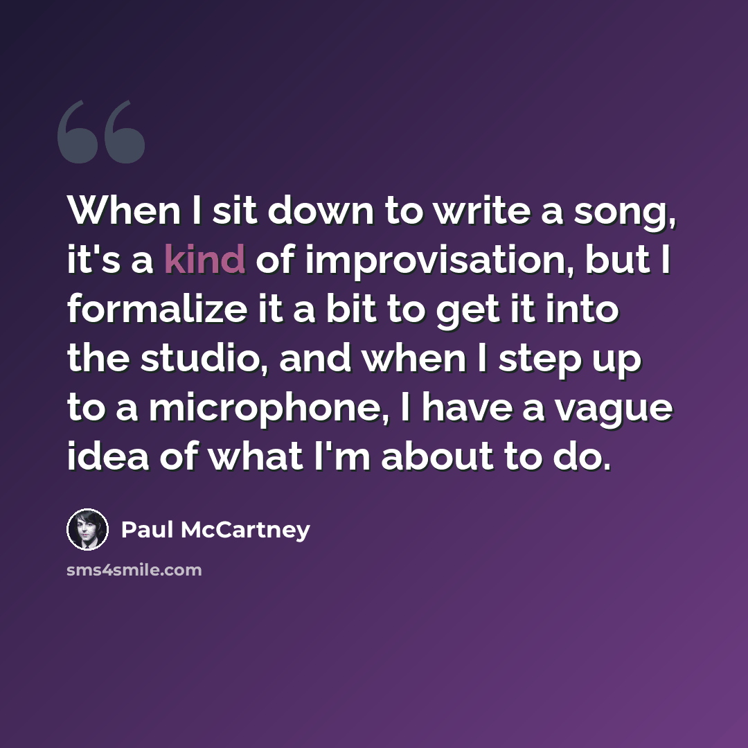“When I sit down to write a song, it's a kind of improvisation, but I formalize it a bit to get it into the studio, and when I step up to a microphone, I have a vague idea of what I'm about to do.” quote by Paul McCartney