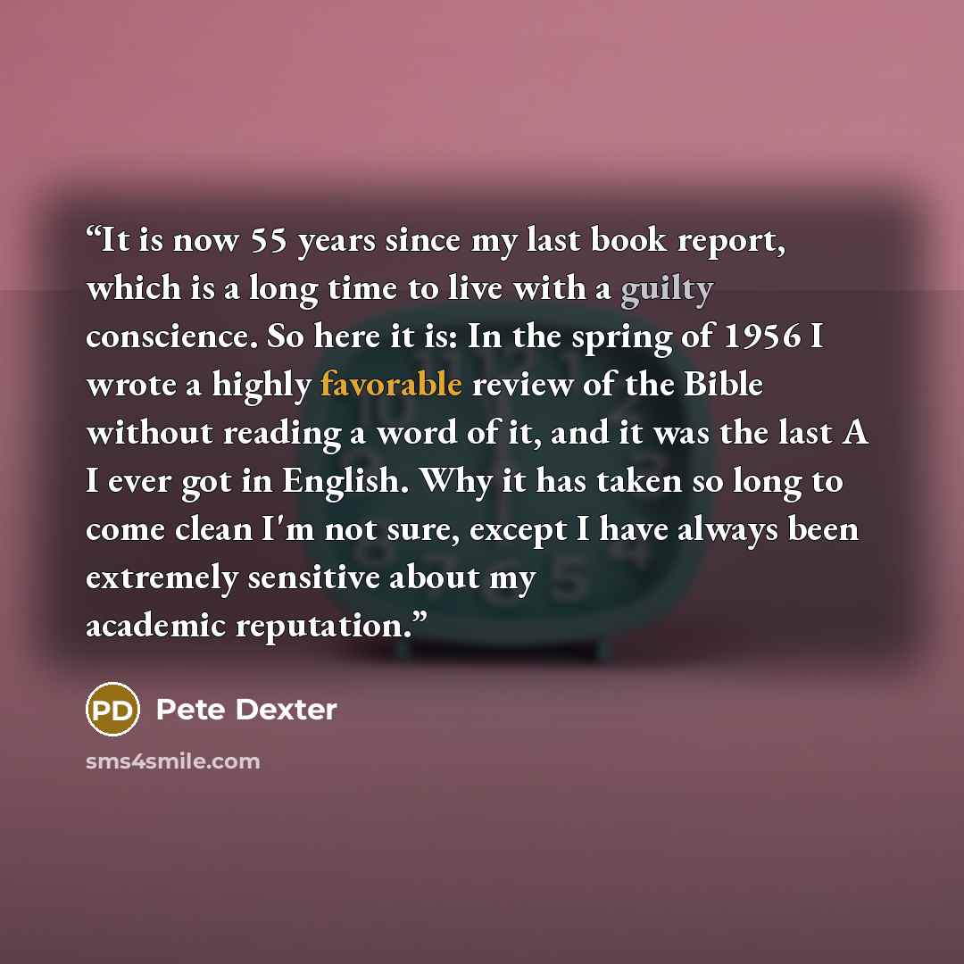 “It is now 55 years since my last book report, which is a long time to live with a guilty conscience. So here it is: In the spring of 1956 I wrote a highly favorable review of the Bible without reading a word of it, and it was the last A I ever got in English. Why it has taken so long to come clean…” quote by Pete Dexter