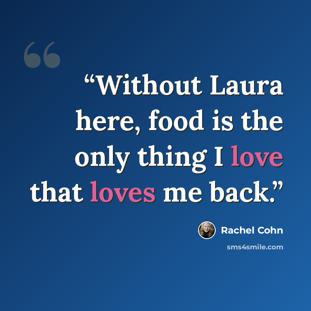 “Without Laura here, food is the only thing I love that loves me back.” quote by Rachel Cohn