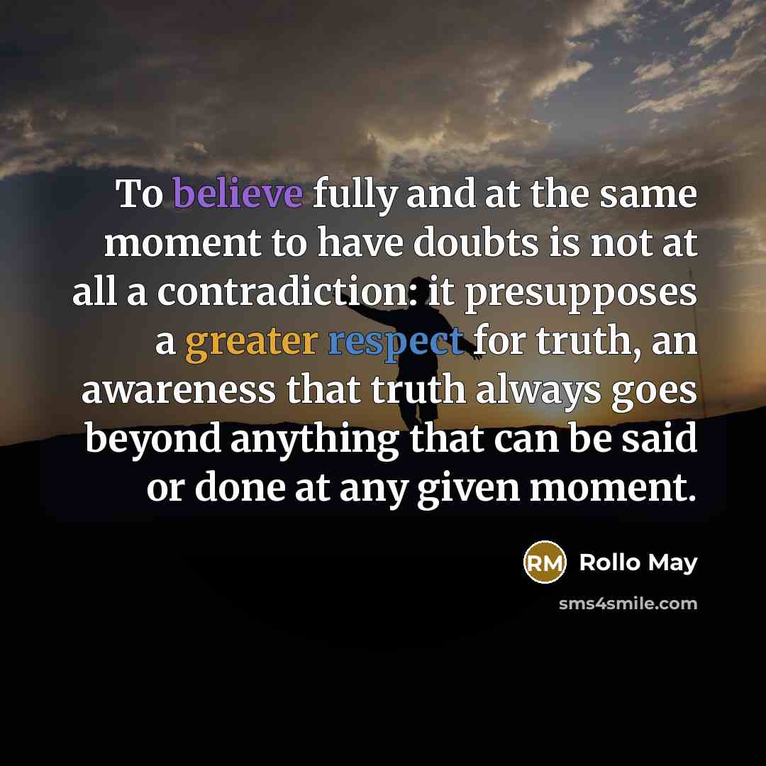 “To believe fully and at the same moment to have doubts is not at all a contradiction: it presupposes a greater respect for truth, an awareness that truth always goes beyond anything that can be said or done at any given moment.” quote by Rollo May