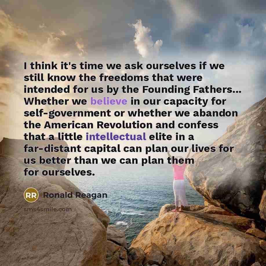 “I think it's time we ask ourselves if we still know the freedoms that were intended for us by the Founding Fathers... Whether we believe in our capacity for self-government or whether we abandon the American Revolution and confess that a little intellectual elite in a far-distant capital can plan…” quote by Ronald Reagan
