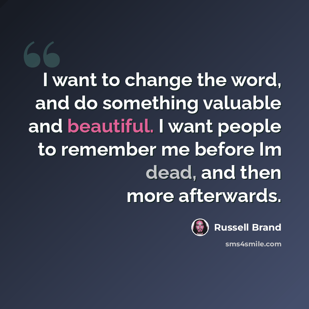 “I want to change the word, and do something valuable and beautiful. I want people to remember me before Im dead, and then more afterwards.” quote by Russell Brand