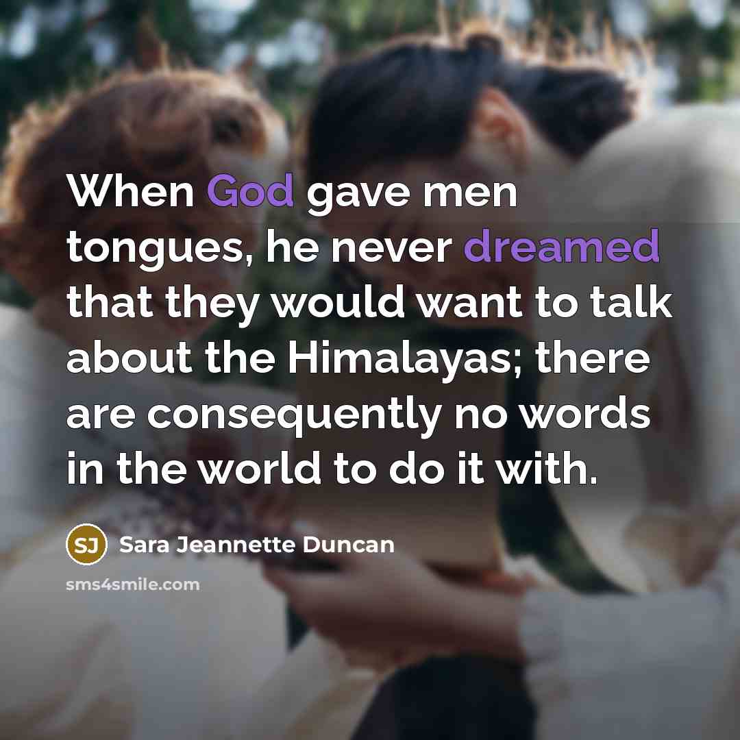 “When God gave men tongues, he never dreamed that they would want to talk about the Himalayas; there are consequently no words in the world to do it with.” quote by Sara Jeannette Duncan