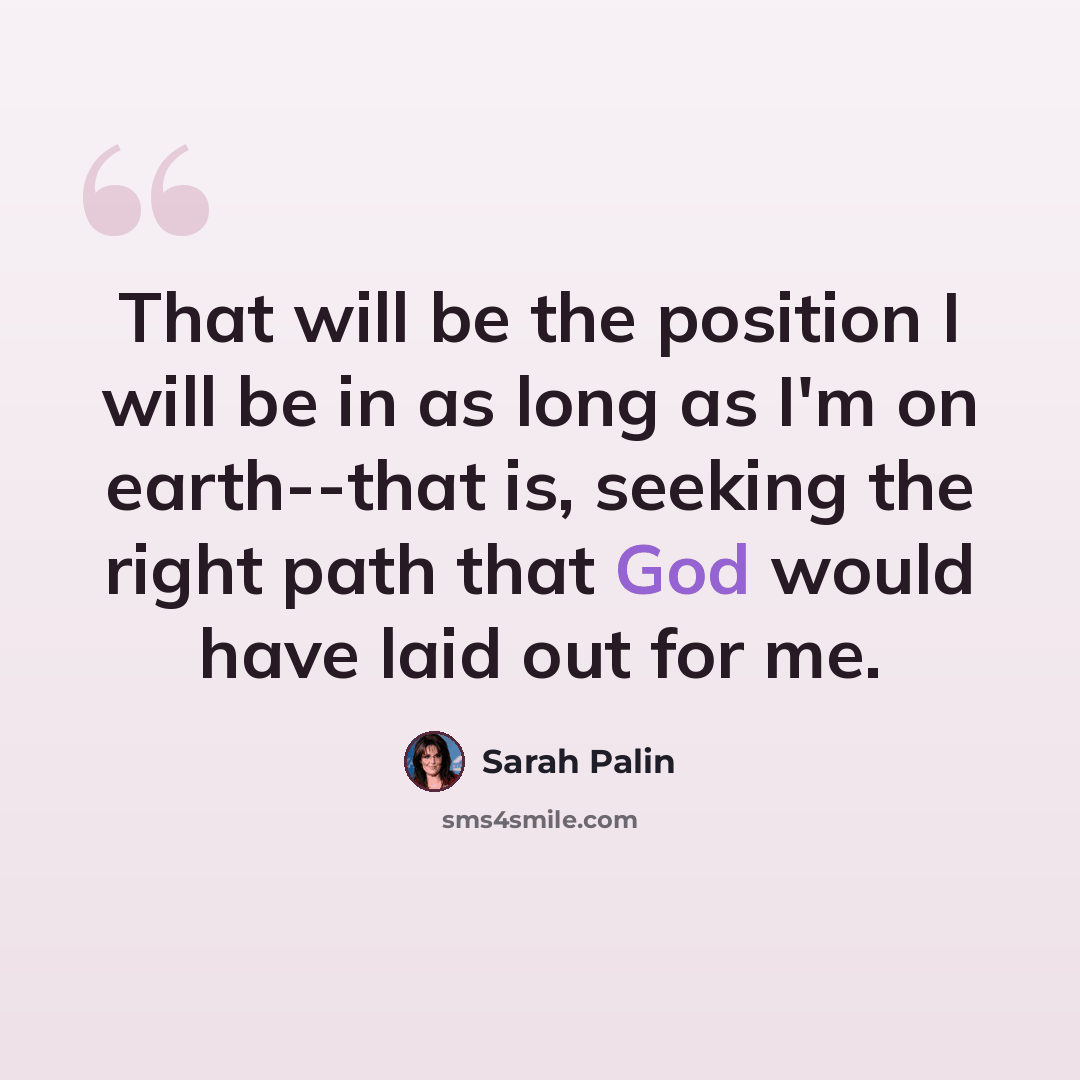 “That will be the position I will be in as long as I'm on earth--that is, seeking the right path that God would have laid out for me.” quote by Sarah Palin