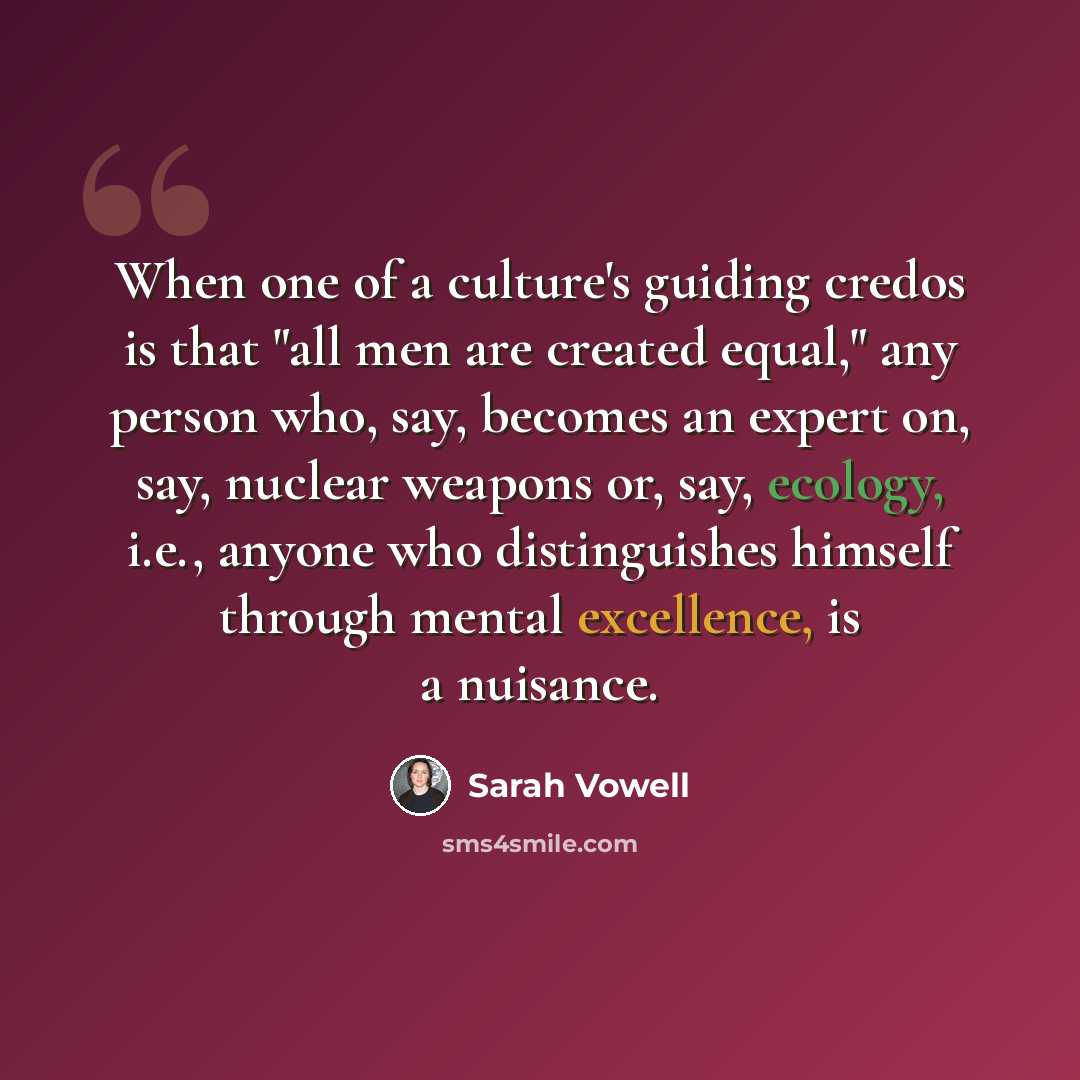 “When one of a culture's guiding credos is that "all men are created equal," any person who, say, becomes an expert on, say, nuclear weapons or, say, ecology, i.e., anyone who distinguishes himself through mental excellence, is a nuisance.” quote by Sarah Vowell