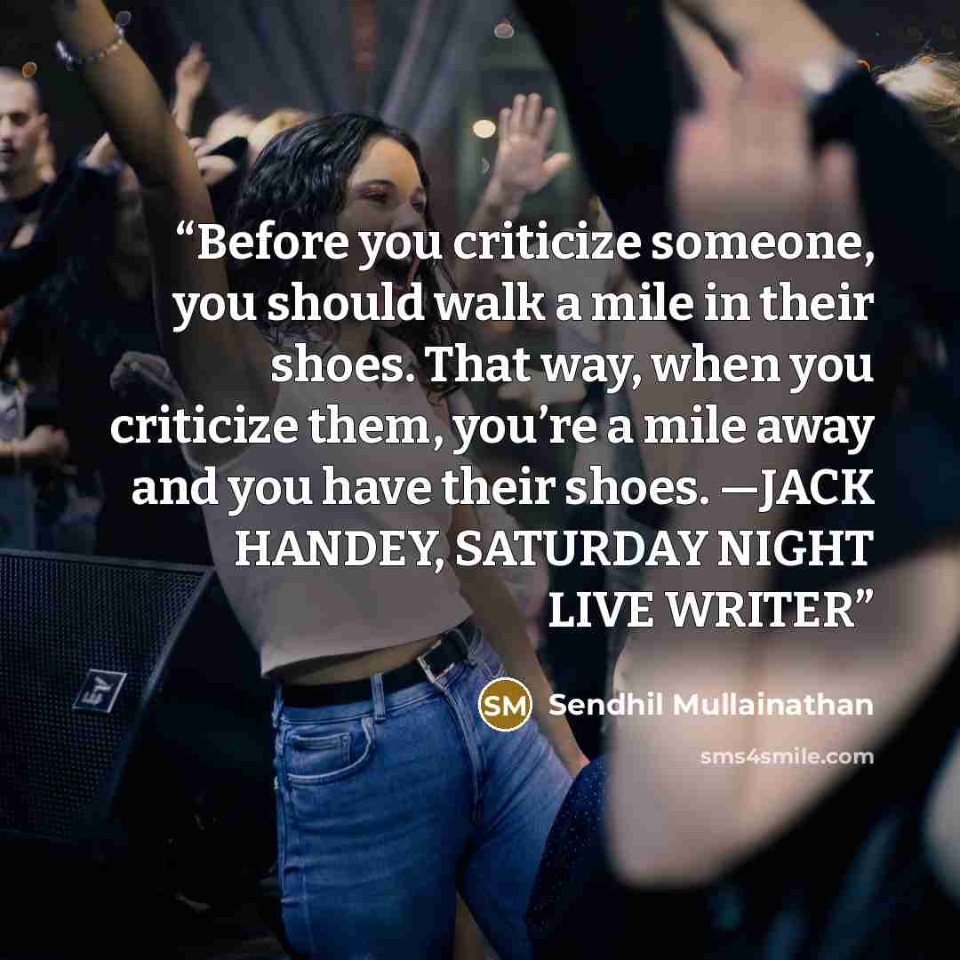 “Before you criticize someone, you should walk a mile in their shoes. That way, when you criticize them, you’re a mile away and you have their shoes. —JACK HANDEY, SATURDAY NIGHT LIVE WRITER” quote by Sendhil Mullainathan