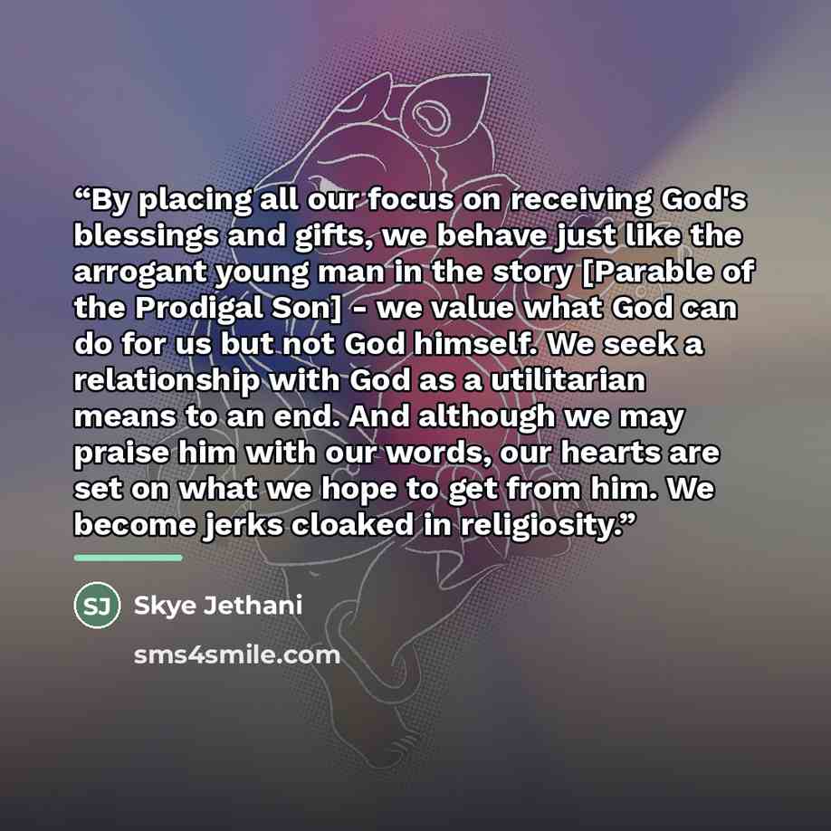 “By placing all our focus on receiving God's blessings and gifts, we behave just like the arrogant young man in the story [Parable of the Prodigal Son] - we value what God can do for us but not God himself. We seek a relationship with God as a utilitarian means to an end. And although we may praise…” quote by Skye Jethani