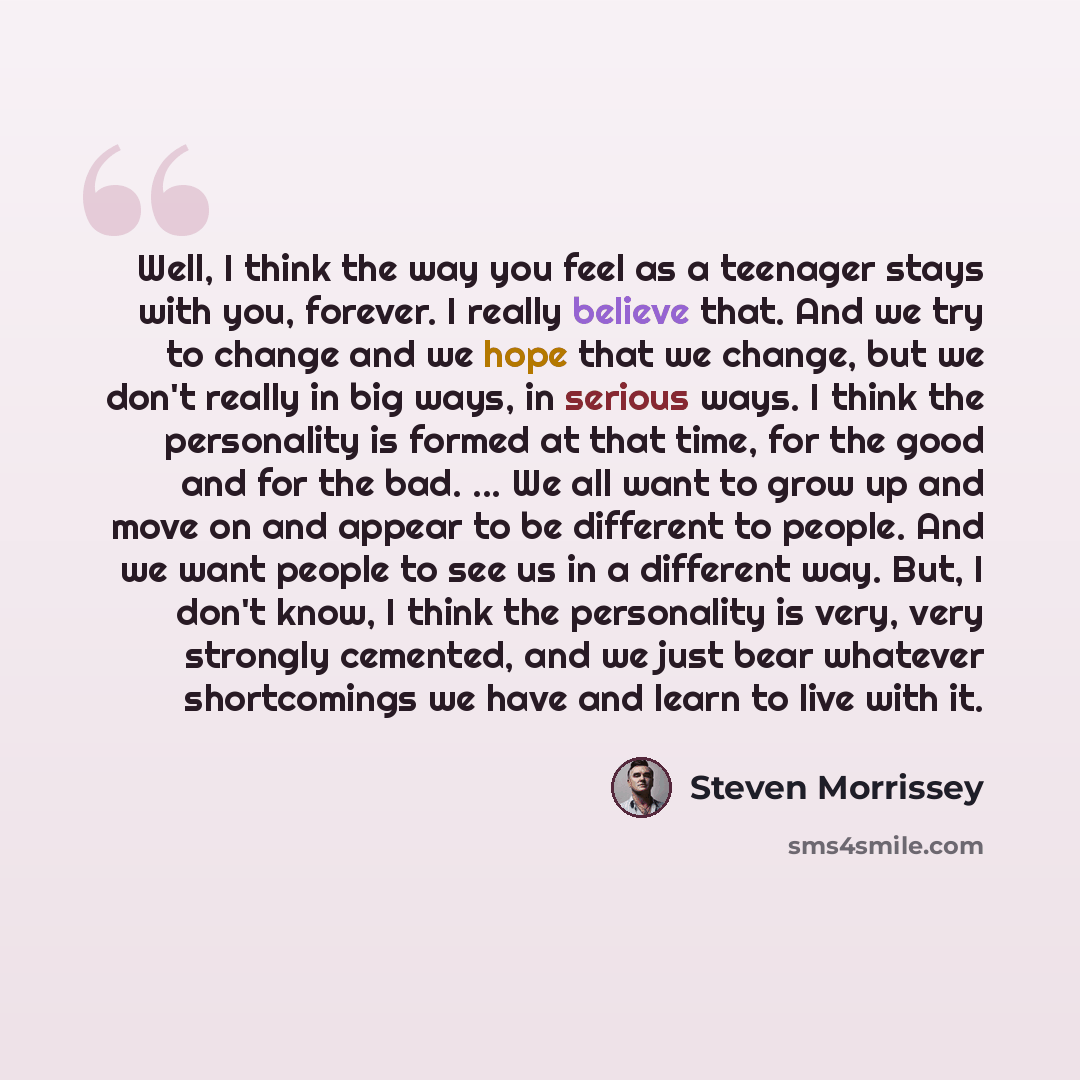 “Well, I think the way you feel as a teenager stays with you, forever. I really believe that. And we try to change and we hope that we change, but we don't really in big ways, in serious ways. I think the personality is formed at that time, for the good and for the bad. ... We all want to grow up…” quote by Steven Morrissey