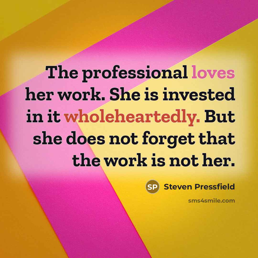 “The professional loves her work. She is invested in it wholeheartedly. But she does not forget that the work is not her.” quote by Steven Pressfield