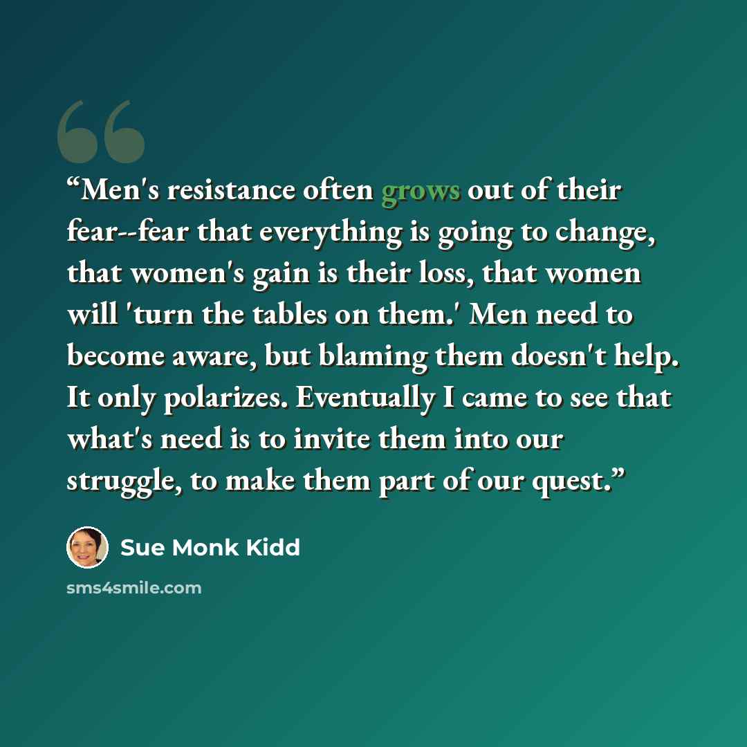 “Men's resistance often grows out of their fear--fear that everything is going to change, that women's gain is their loss, that women will 'turn the tables on them.' Men need to become aware, but blaming them doesn't help. It only polarizes. Eventually I came to see that what's need is to invite…” quote by Sue Monk Kidd