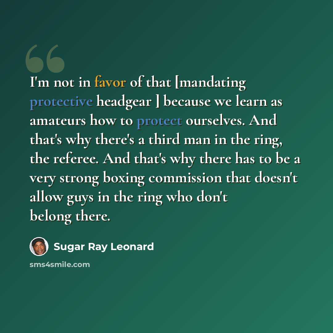 “I'm not in favor of that [mandating protective headgear ] because we learn as amateurs how to protect ourselves. And that's why there's a third man in the ring, the referee. And that's why there has to be a very strong boxing commission that doesn't allow guys in the ring who don't belong there.” quote by Sugar Ray Leonard