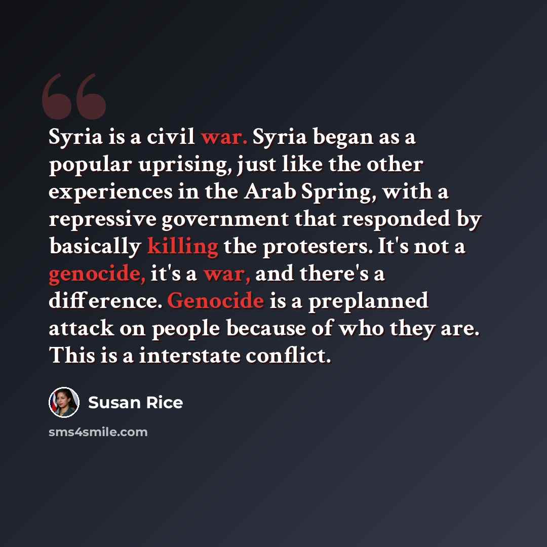 “Syria is a civil war. Syria began as a popular uprising, just like the other experiences in the Arab Spring, with a repressive government that responded by basically killing the protesters. It's not a genocide, it's a war, and there's a difference. Genocide is a preplanned attack on people because…” quote by Susan Rice