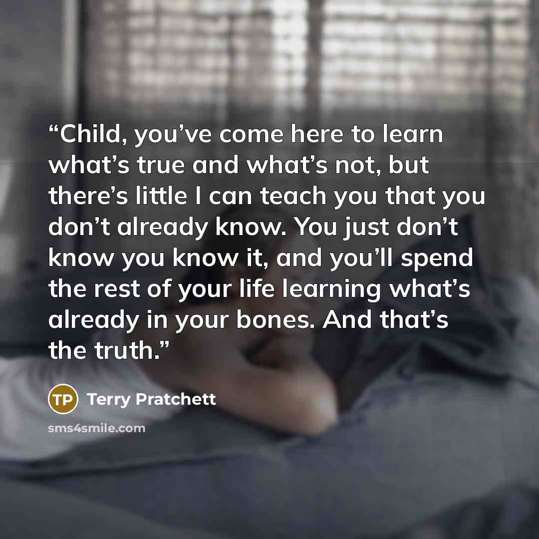 “Child, you’ve come here to learn what’s true and what’s not, but there’s little I can teach you that you don’t already know. You just don’t know you know it, and you’ll spend the rest of your life learning what’s already in your bones. And that’s the truth.” quote by Terry Pratchett
