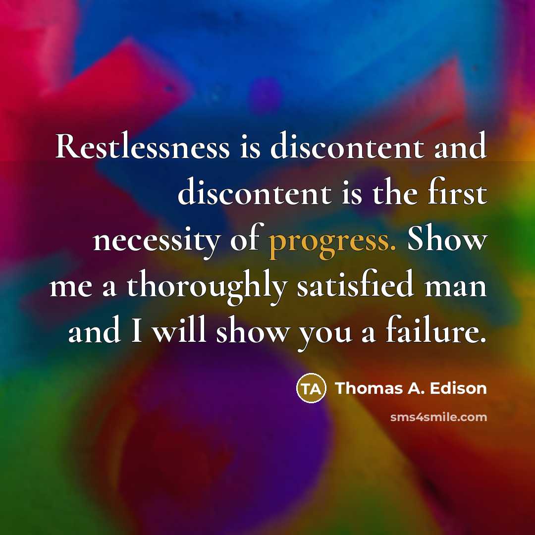 “Restlessness is discontent and discontent is the first necessity of progress. Show me a thoroughly satisfied man and I will show you a failure.” quote by Thomas A. Edison