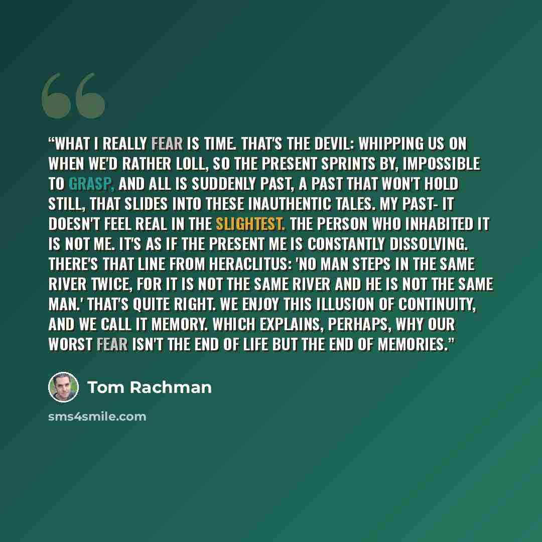 “What I really fear is time. That's the devil: whipping us on when we'd rather loll, so the present sprints by, impossible to grasp, and all is suddenly past, a past that won't hold still, that slides into these inauthentic tales. My past- it doesn't feel real in the slightest. The person who…” quote by Tom Rachman