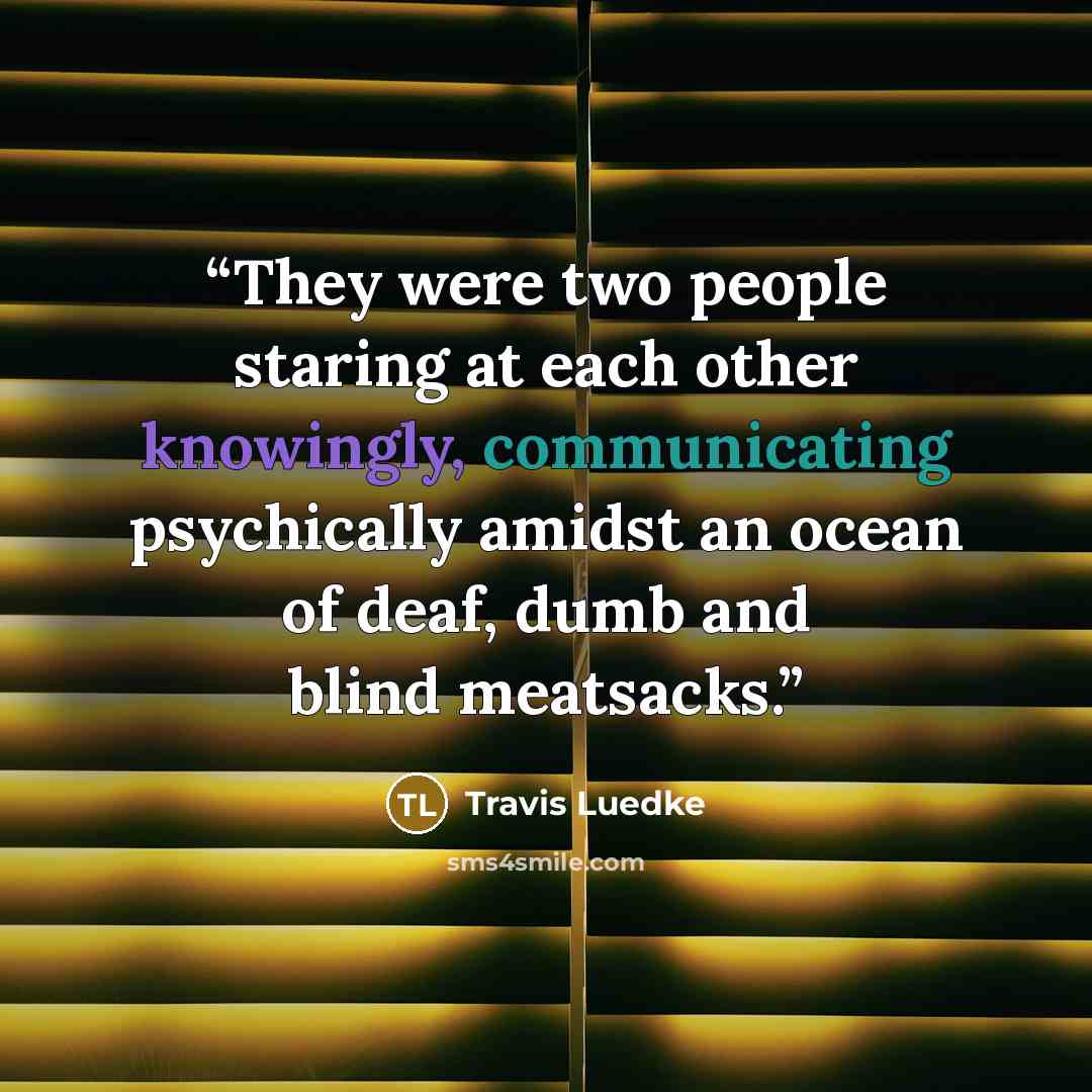 “They were two people staring at each other knowingly, communicating psychically amidst an ocean of deaf, dumb and blind meatsacks.” quote by Travis Luedke