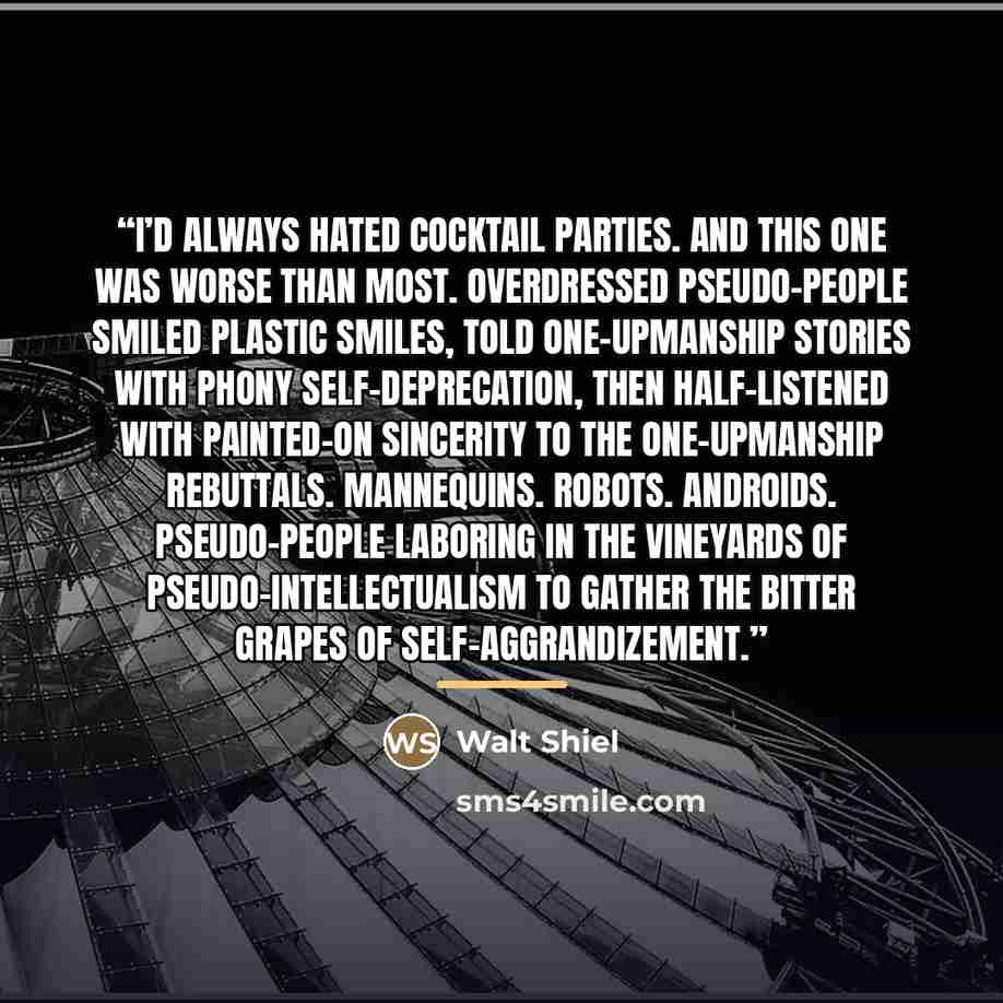 “I’d always hated cocktail parties. And this one was worse than most. Overdressed pseudo–people smiled plastic smiles, told one–upmanship stories with phony self–deprecation, then half–listened with painted–on sincerity to the one–upmanship rebuttals. Mannequins. Robots. Androids. Pseudo–people…” quote by Walt Shiel
