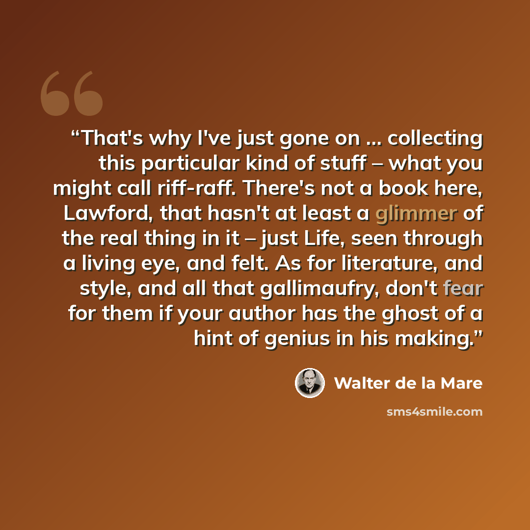 “That's why I've just gone on … collecting this particular kind of stuff – what you might call riff-raff. There's not a book here, Lawford, that hasn't at least a glimmer of the real thing in it – just Life, seen through a living eye, and felt. As for literature, and style, and all that…” quote by Walter de la Mare