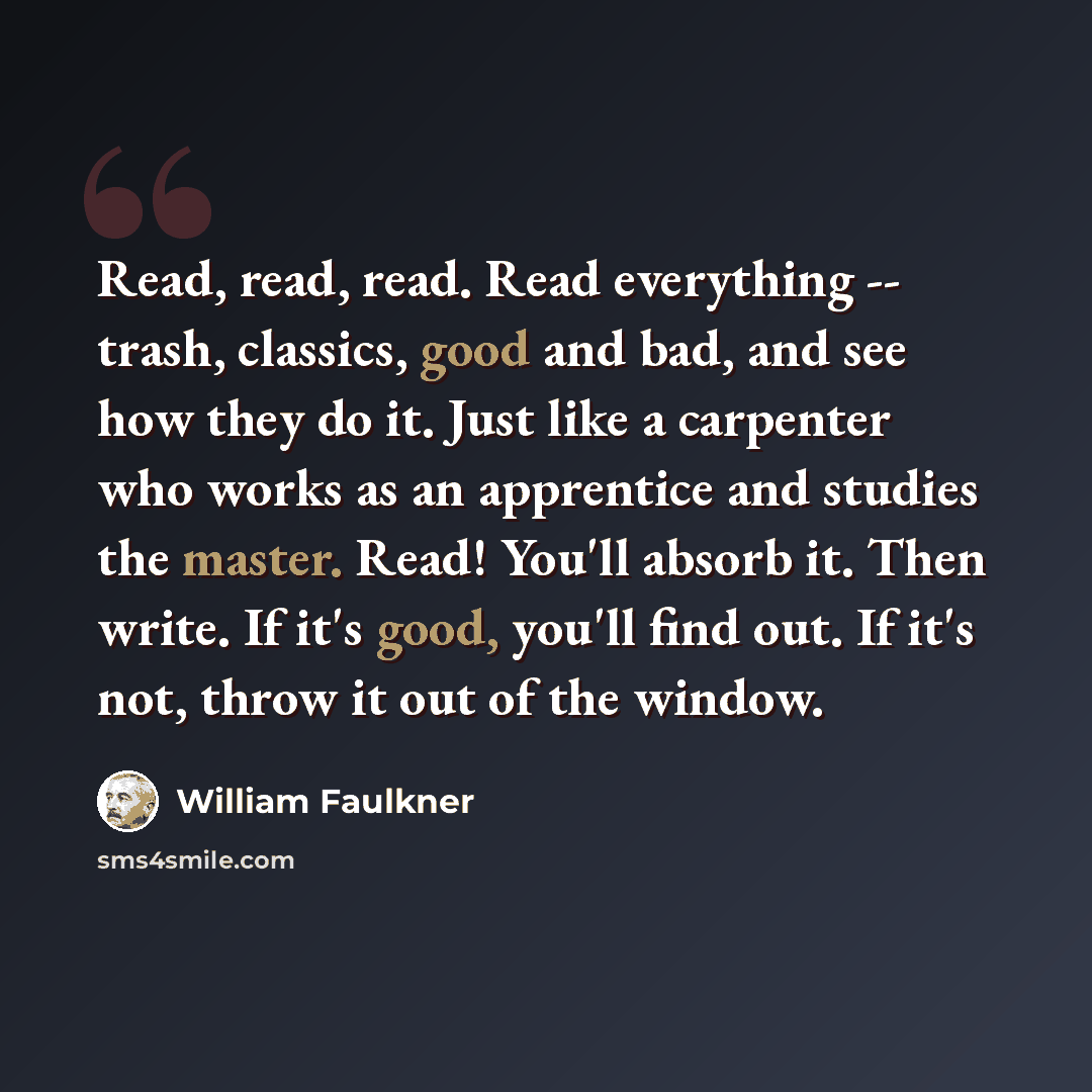 “Read, read, read. Read everything -- trash, classics, good and bad, and see how they do it. Just like a carpenter who works as an apprentice and studies the master. Read! You'll absorb it. Then write. If it's good, you'll find out. If it's not, throw it out of the window.” quote by William Faulkner