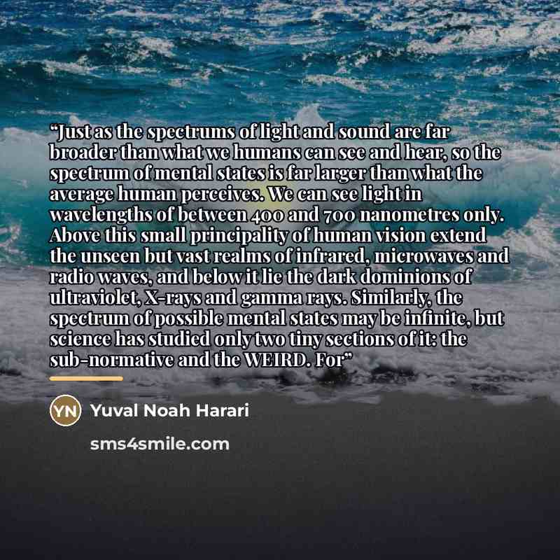 “Just as the spectrums of light and sound are far broader than what we humans can see and hear, so the spectrum of mental states is far larger than what the average human perceives. We can see light in wavelengths of between 400 and 700 nanometres only. Above this small principality of human vision…” quote by Yuval Noah Harari
