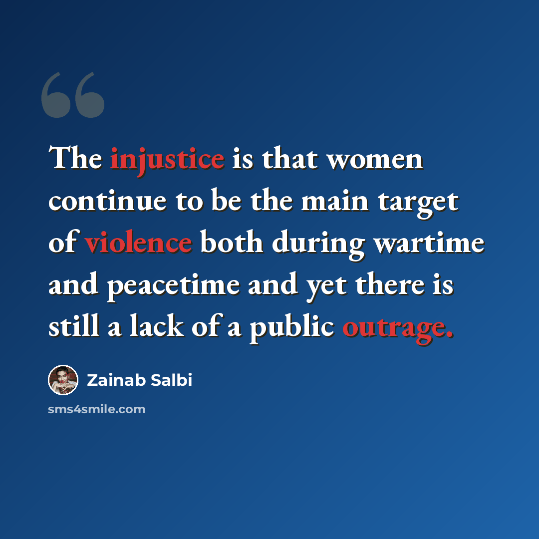 “The injustice is that women continue to be the main target of violence both during wartime and peacetime and yet there is still a lack of a public outrage.” quote by Zainab Salbi