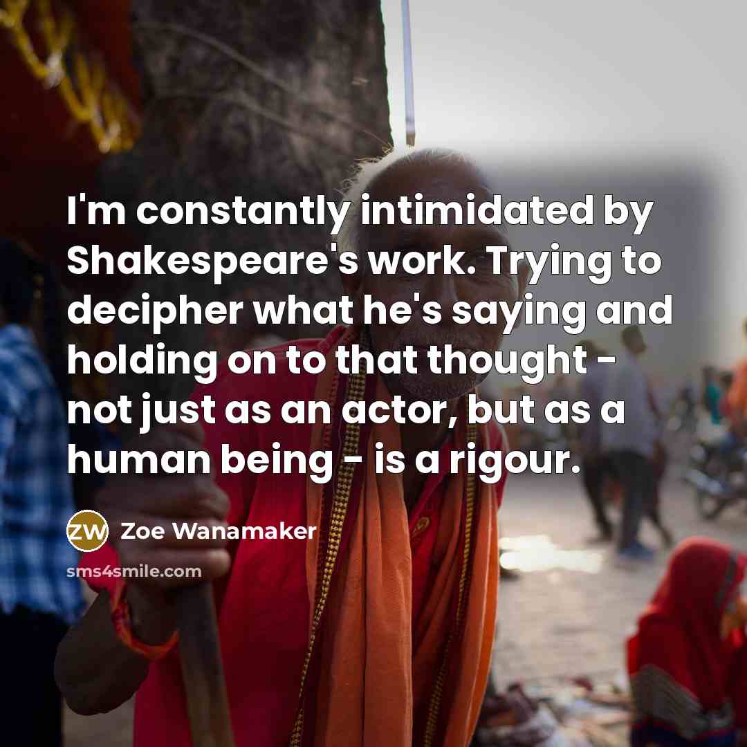 “I'm constantly intimidated by Shakespeare's work. Trying to decipher what he's saying and holding on to that thought - not just as an actor, but as a human being - is a rigour.” quote by Zoe Wanamaker