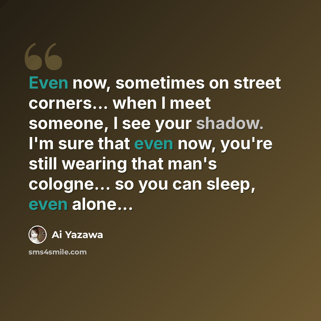 “Even now, sometimes on street corners... when I meet someone, I see your shadow. I'm sure that even now, you're still wearing that man's cologne... so you can sleep, even alone...” quote by Ai Yazawa