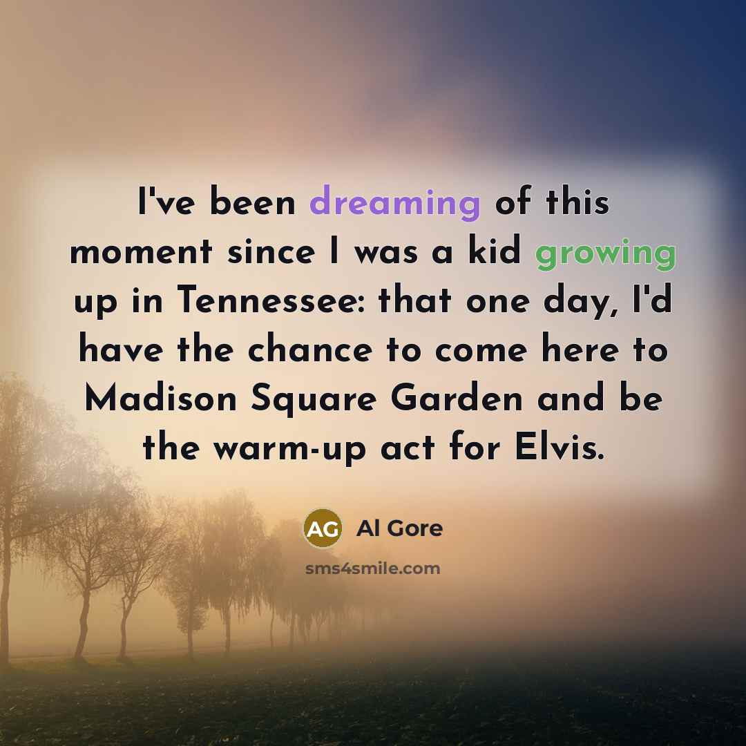 “I've been dreaming of this moment since I was a kid growing up in Tennessee: that one day, I'd have the chance to come here to Madison Square Garden and be the warm-up act for Elvis.” quote by Al Gore