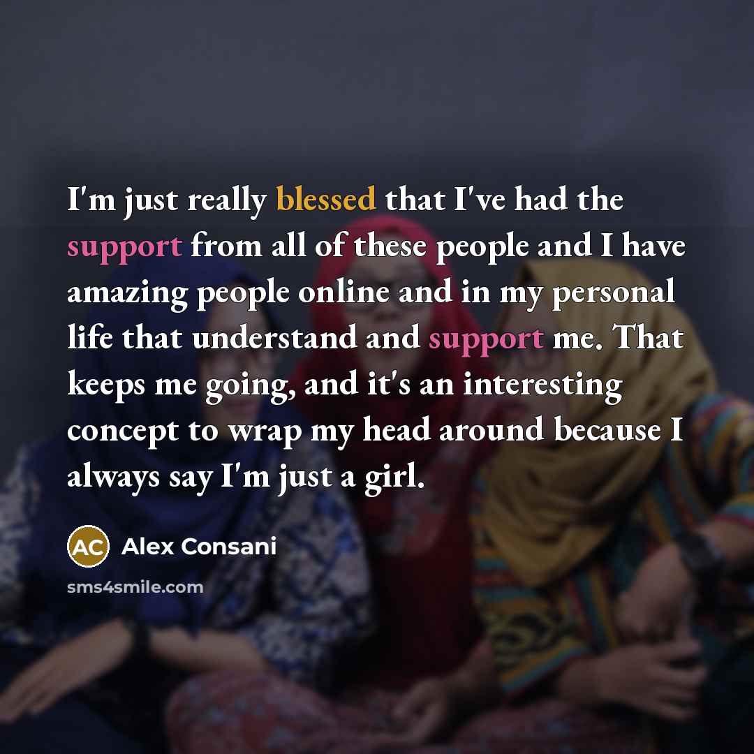 “I'm just really blessed that I've had the support from all of these people and I have amazing people online and in my personal life that understand and support me. That keeps me going, and it's an interesting concept to wrap my head around because I always say I'm just a girl.” quote by Alex Consani