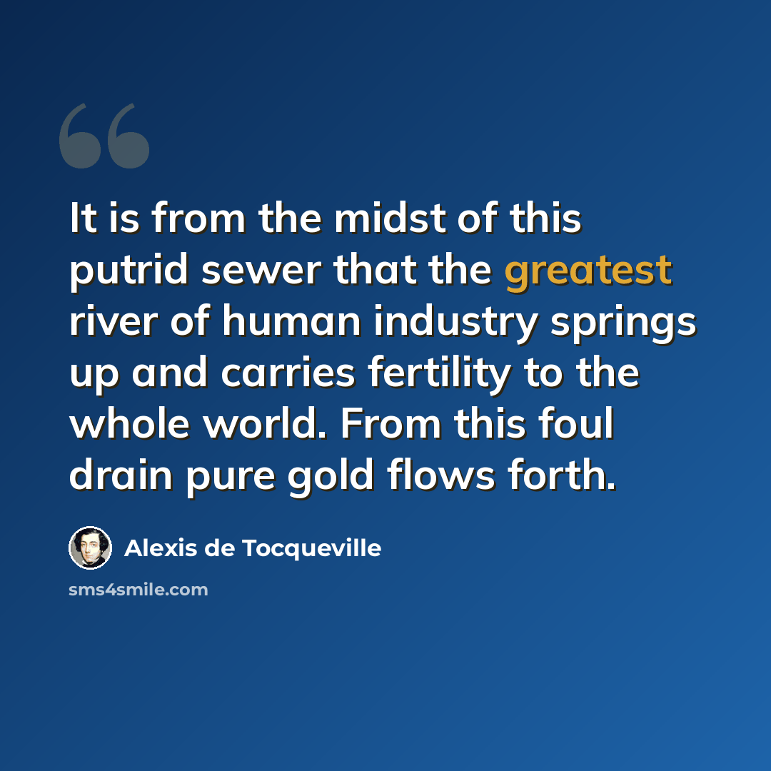 “It is from the midst of this putrid sewer that the greatest river of human industry springs up and carries fertility to the whole world. From this foul drain pure gold flows forth.” quote by Alexis de Tocqueville