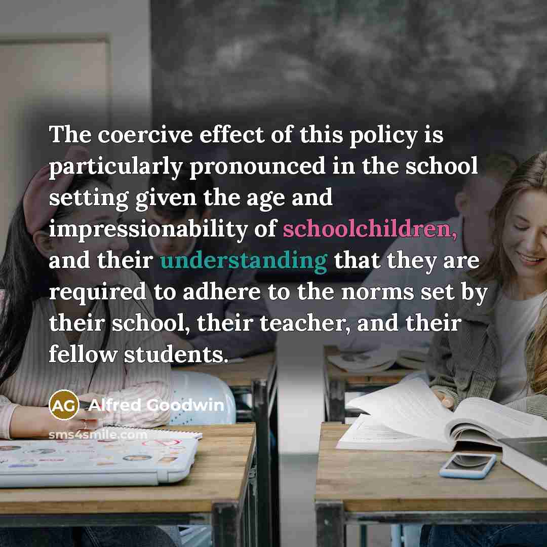 “The coercive effect of this policy is particularly pronounced in the school setting given the age and impressionability of schoolchildren, and their understanding that they are required to adhere to the norms set by their school, their teacher, and their fellow students.” quote by Alfred Goodwin